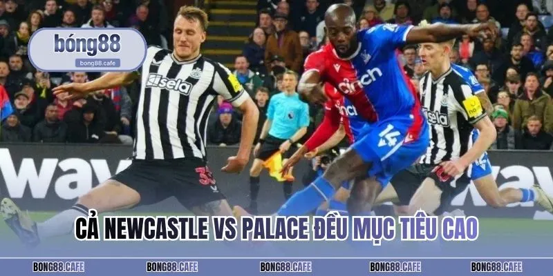 Cả Newcastle vs Palace đều đặt mục tiêu cao